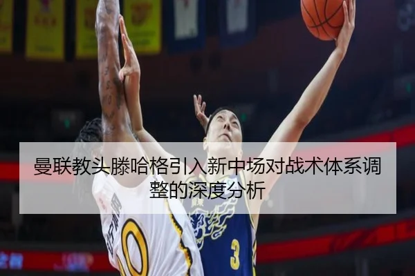 曼联教头滕哈格引入新中场对战术体系调整的深度分析
